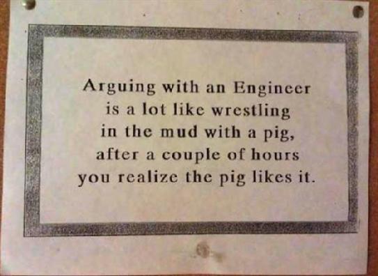 Arguing with an Engineer is a lot like wrestling in the mud with a pig, after a couple of hours you realize the pig likes it.